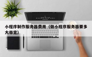 云南小程序制作服务器费用（做小程序服务器要多大带宽）