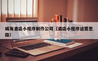 云南威海酒店小程序制作公司（酒店小程序运营思路）