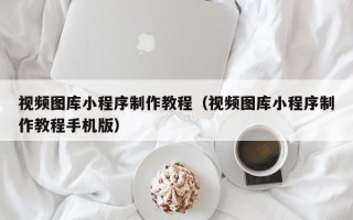 云南视频图库小程序制作教程（视频图库小程序制作教程手机版）