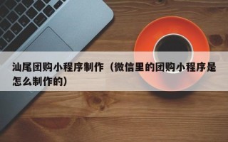 云南汕尾团购小程序制作（微信里的团购小程序是怎么制作的）